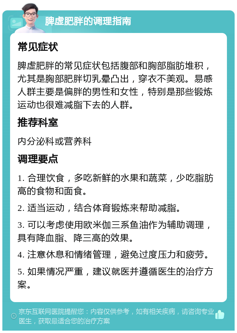 脾虚肥胖的调理指南 常见症状 脾虚肥胖的常见症状包括腹部和胸部脂肪堆积，尤其是胸部肥胖切乳晕凸出，穿衣不美观。易感人群主要是偏胖的男性和女性，特别是那些锻炼运动也很难减脂下去的人群。 推荐科室 内分泌科或营养科 调理要点 1. 合理饮食，多吃新鲜的水果和蔬菜，少吃脂肪高的食物和面食。 2. 适当运动，结合体育锻炼来帮助减脂。 3. 可以考虑使用欧米伽三系鱼油作为辅助调理，具有降血脂、降三高的效果。 4. 注意休息和情绪管理，避免过度压力和疲劳。 5. 如果情况严重，建议就医并遵循医生的治疗方案。