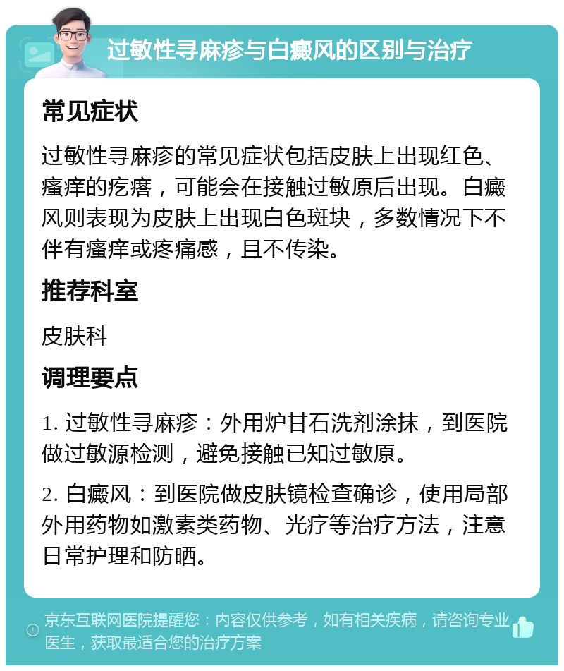 过敏性寻麻疹与白癜风的区别与治疗 常见症状 过敏性寻麻疹的常见症状包括皮肤上出现红色、瘙痒的疙瘩，可能会在接触过敏原后出现。白癜风则表现为皮肤上出现白色斑块，多数情况下不伴有瘙痒或疼痛感，且不传染。 推荐科室 皮肤科 调理要点 1. 过敏性寻麻疹：外用炉甘石洗剂涂抹，到医院做过敏源检测，避免接触已知过敏原。 2. 白癜风：到医院做皮肤镜检查确诊，使用局部外用药物如激素类药物、光疗等治疗方法，注意日常护理和防晒。