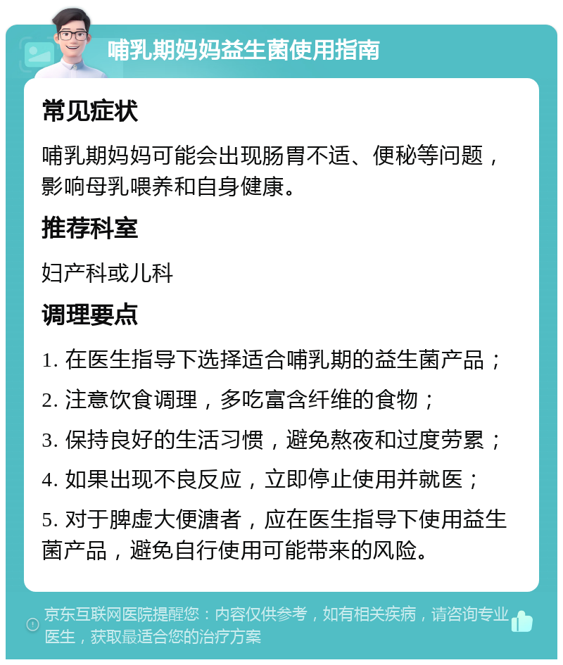 哺乳期妈妈益生菌使用指南 常见症状 哺乳期妈妈可能会出现肠胃不适、便秘等问题，影响母乳喂养和自身健康。 推荐科室 妇产科或儿科 调理要点 1. 在医生指导下选择适合哺乳期的益生菌产品； 2. 注意饮食调理，多吃富含纤维的食物； 3. 保持良好的生活习惯，避免熬夜和过度劳累； 4. 如果出现不良反应，立即停止使用并就医； 5. 对于脾虚大便溏者，应在医生指导下使用益生菌产品，避免自行使用可能带来的风险。