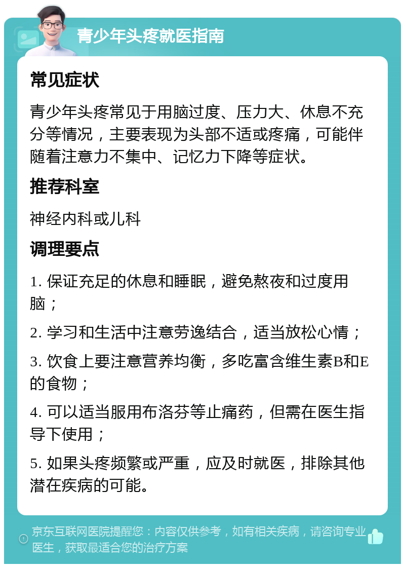 青少年头疼就医指南 常见症状 青少年头疼常见于用脑过度、压力大、休息不充分等情况，主要表现为头部不适或疼痛，可能伴随着注意力不集中、记忆力下降等症状。 推荐科室 神经内科或儿科 调理要点 1. 保证充足的休息和睡眠，避免熬夜和过度用脑； 2. 学习和生活中注意劳逸结合，适当放松心情； 3. 饮食上要注意营养均衡，多吃富含维生素B和E的食物； 4. 可以适当服用布洛芬等止痛药，但需在医生指导下使用； 5. 如果头疼频繁或严重，应及时就医，排除其他潜在疾病的可能。