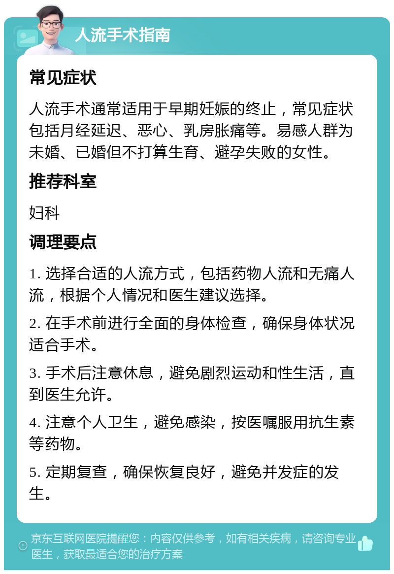 人流手术指南 常见症状 人流手术通常适用于早期妊娠的终止，常见症状包括月经延迟、恶心、乳房胀痛等。易感人群为未婚、已婚但不打算生育、避孕失败的女性。 推荐科室 妇科 调理要点 1. 选择合适的人流方式，包括药物人流和无痛人流，根据个人情况和医生建议选择。 2. 在手术前进行全面的身体检查，确保身体状况适合手术。 3. 手术后注意休息，避免剧烈运动和性生活，直到医生允许。 4. 注意个人卫生，避免感染，按医嘱服用抗生素等药物。 5. 定期复查，确保恢复良好，避免并发症的发生。