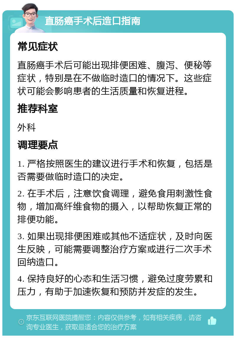 直肠癌手术后造口指南 常见症状 直肠癌手术后可能出现排便困难、腹泻、便秘等症状，特别是在不做临时造口的情况下。这些症状可能会影响患者的生活质量和恢复进程。 推荐科室 外科 调理要点 1. 严格按照医生的建议进行手术和恢复，包括是否需要做临时造口的决定。 2. 在手术后，注意饮食调理，避免食用刺激性食物，增加高纤维食物的摄入，以帮助恢复正常的排便功能。 3. 如果出现排便困难或其他不适症状，及时向医生反映，可能需要调整治疗方案或进行二次手术回纳造口。 4. 保持良好的心态和生活习惯，避免过度劳累和压力，有助于加速恢复和预防并发症的发生。