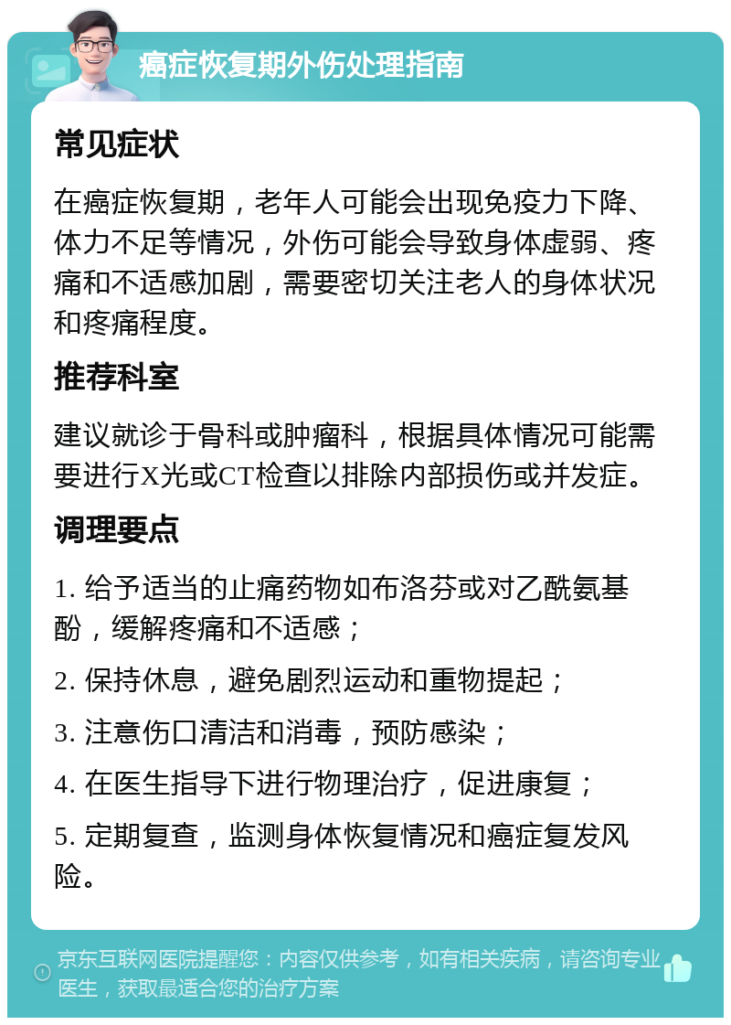 癌症恢复期外伤处理指南 常见症状 在癌症恢复期，老年人可能会出现免疫力下降、体力不足等情况，外伤可能会导致身体虚弱、疼痛和不适感加剧，需要密切关注老人的身体状况和疼痛程度。 推荐科室 建议就诊于骨科或肿瘤科，根据具体情况可能需要进行X光或CT检查以排除内部损伤或并发症。 调理要点 1. 给予适当的止痛药物如布洛芬或对乙酰氨基酚，缓解疼痛和不适感； 2. 保持休息，避免剧烈运动和重物提起； 3. 注意伤口清洁和消毒，预防感染； 4. 在医生指导下进行物理治疗，促进康复； 5. 定期复查，监测身体恢复情况和癌症复发风险。