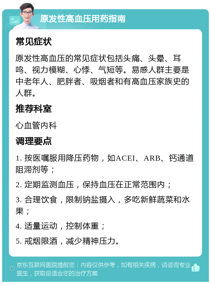 原发性高血压用药指南 常见症状 原发性高血压的常见症状包括头痛、头晕、耳鸣、视力模糊、心悸、气短等。易感人群主要是中老年人、肥胖者、吸烟者和有高血压家族史的人群。 推荐科室 心血管内科 调理要点 1. 按医嘱服用降压药物，如ACEI、ARB、钙通道阻滞剂等； 2. 定期监测血压，保持血压在正常范围内； 3. 合理饮食，限制钠盐摄入，多吃新鲜蔬菜和水果； 4. 适量运动，控制体重； 5. 戒烟限酒，减少精神压力。