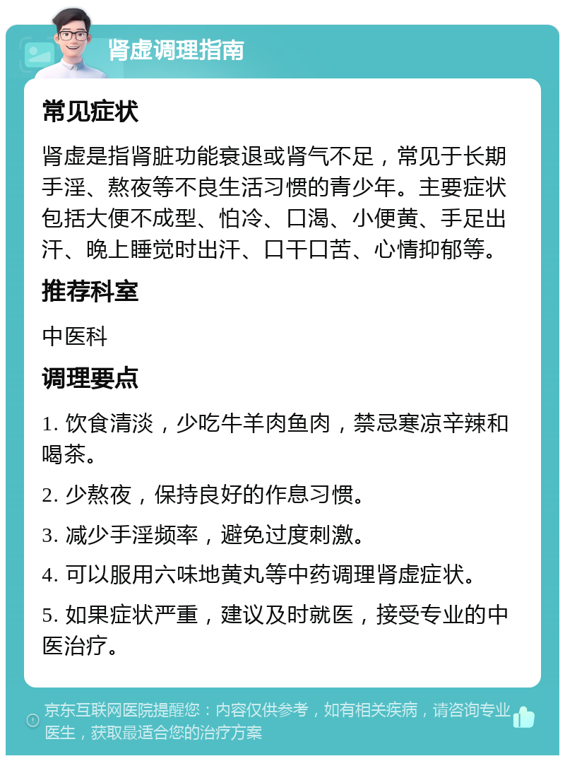 肾虚调理指南 常见症状 肾虚是指肾脏功能衰退或肾气不足，常见于长期手淫、熬夜等不良生活习惯的青少年。主要症状包括大便不成型、怕冷、口渴、小便黄、手足出汗、晚上睡觉时出汗、口干口苦、心情抑郁等。 推荐科室 中医科 调理要点 1. 饮食清淡，少吃牛羊肉鱼肉，禁忌寒凉辛辣和喝茶。 2. 少熬夜，保持良好的作息习惯。 3. 减少手淫频率，避免过度刺激。 4. 可以服用六味地黄丸等中药调理肾虚症状。 5. 如果症状严重，建议及时就医，接受专业的中医治疗。