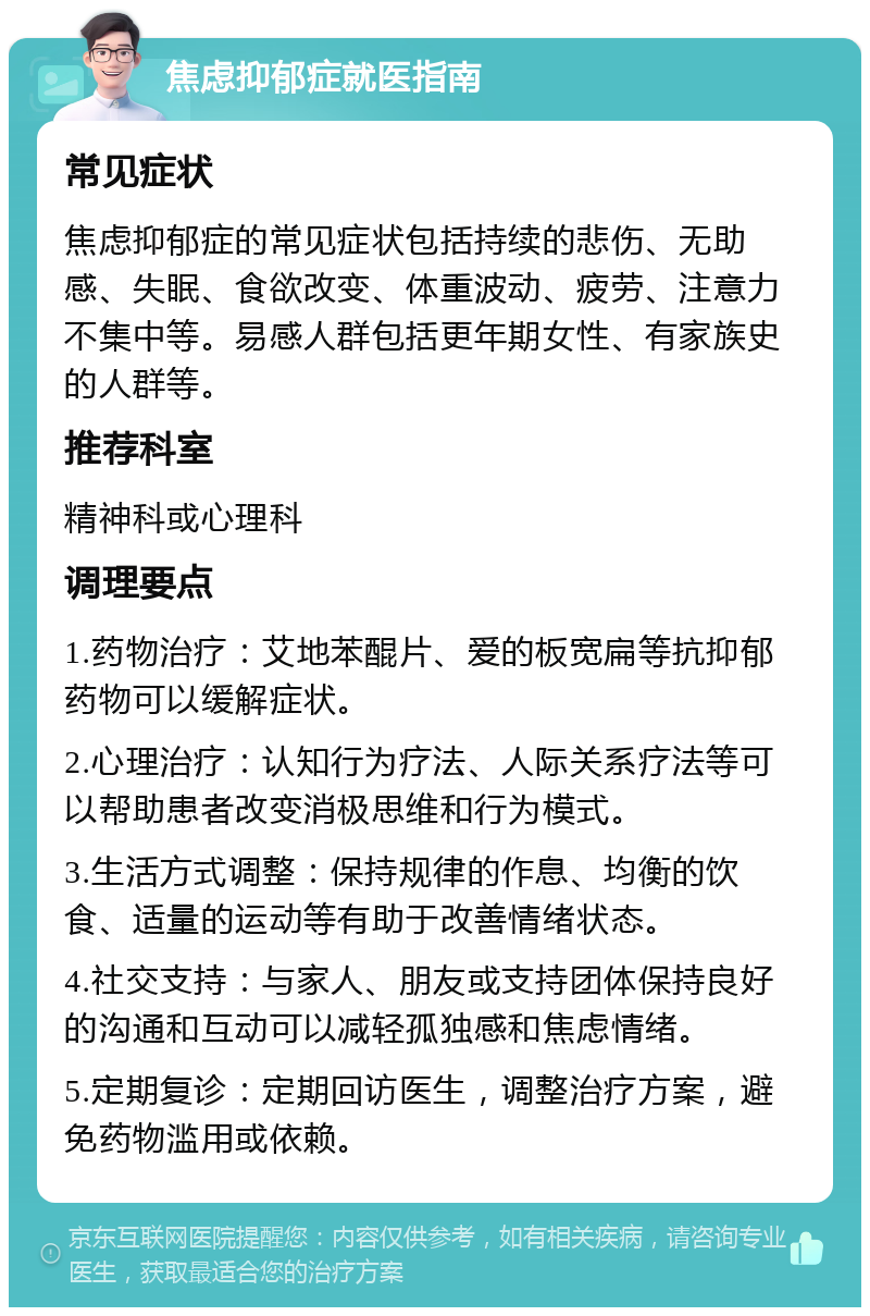 焦虑抑郁症就医指南 常见症状 焦虑抑郁症的常见症状包括持续的悲伤、无助感、失眠、食欲改变、体重波动、疲劳、注意力不集中等。易感人群包括更年期女性、有家族史的人群等。 推荐科室 精神科或心理科 调理要点 1.药物治疗：艾地苯醌片、爱的板宽扁等抗抑郁药物可以缓解症状。 2.心理治疗：认知行为疗法、人际关系疗法等可以帮助患者改变消极思维和行为模式。 3.生活方式调整：保持规律的作息、均衡的饮食、适量的运动等有助于改善情绪状态。 4.社交支持：与家人、朋友或支持团体保持良好的沟通和互动可以减轻孤独感和焦虑情绪。 5.定期复诊：定期回访医生，调整治疗方案，避免药物滥用或依赖。