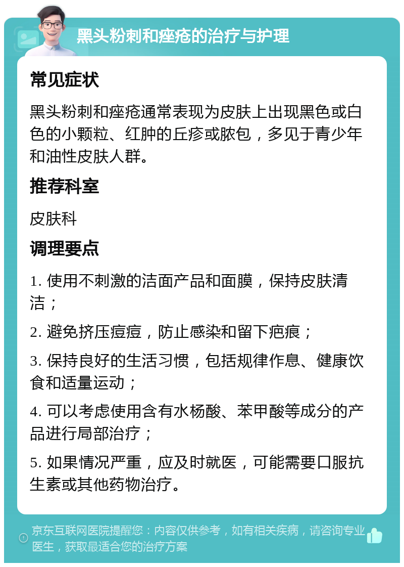 黑头粉刺和痤疮的治疗与护理 常见症状 黑头粉刺和痤疮通常表现为皮肤上出现黑色或白色的小颗粒、红肿的丘疹或脓包，多见于青少年和油性皮肤人群。 推荐科室 皮肤科 调理要点 1. 使用不刺激的洁面产品和面膜，保持皮肤清洁； 2. 避免挤压痘痘，防止感染和留下疤痕； 3. 保持良好的生活习惯，包括规律作息、健康饮食和适量运动； 4. 可以考虑使用含有水杨酸、苯甲酸等成分的产品进行局部治疗； 5. 如果情况严重，应及时就医，可能需要口服抗生素或其他药物治疗。