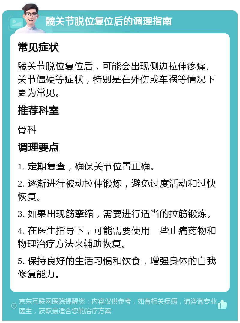 髋关节脱位复位后的调理指南 常见症状 髋关节脱位复位后，可能会出现侧边拉伸疼痛、关节僵硬等症状，特别是在外伤或车祸等情况下更为常见。 推荐科室 骨科 调理要点 1. 定期复查，确保关节位置正确。 2. 逐渐进行被动拉伸锻炼，避免过度活动和过快恢复。 3. 如果出现筋挛缩，需要进行适当的拉筋锻炼。 4. 在医生指导下，可能需要使用一些止痛药物和物理治疗方法来辅助恢复。 5. 保持良好的生活习惯和饮食，增强身体的自我修复能力。