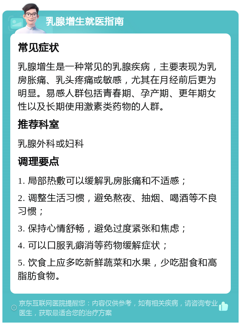 乳腺增生就医指南 常见症状 乳腺增生是一种常见的乳腺疾病，主要表现为乳房胀痛、乳头疼痛或敏感，尤其在月经前后更为明显。易感人群包括青春期、孕产期、更年期女性以及长期使用激素类药物的人群。 推荐科室 乳腺外科或妇科 调理要点 1. 局部热敷可以缓解乳房胀痛和不适感； 2. 调整生活习惯，避免熬夜、抽烟、喝酒等不良习惯； 3. 保持心情舒畅，避免过度紧张和焦虑； 4. 可以口服乳癖消等药物缓解症状； 5. 饮食上应多吃新鲜蔬菜和水果，少吃甜食和高脂肪食物。