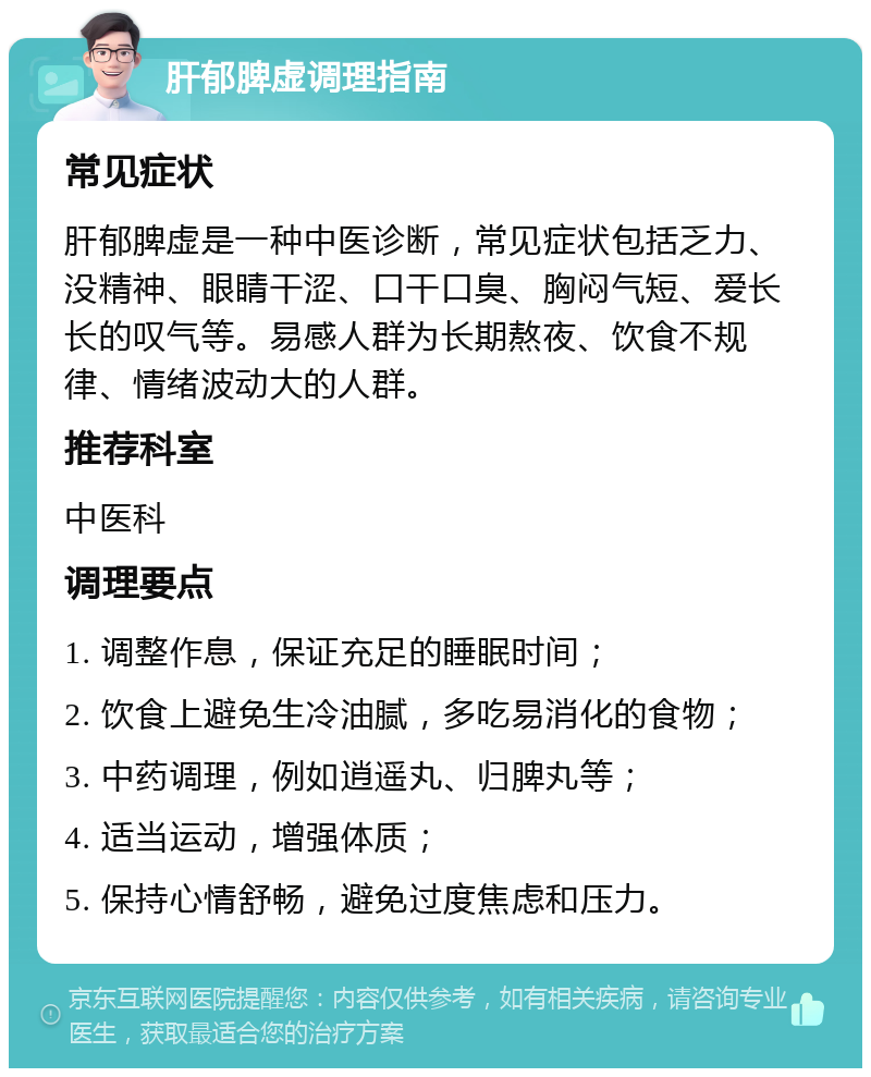 肝郁脾虚调理指南 常见症状 肝郁脾虚是一种中医诊断，常见症状包括乏力、没精神、眼睛干涩、口干口臭、胸闷气短、爱长长的叹气等。易感人群为长期熬夜、饮食不规律、情绪波动大的人群。 推荐科室 中医科 调理要点 1. 调整作息，保证充足的睡眠时间； 2. 饮食上避免生冷油腻，多吃易消化的食物； 3. 中药调理，例如逍遥丸、归脾丸等； 4. 适当运动，增强体质； 5. 保持心情舒畅，避免过度焦虑和压力。