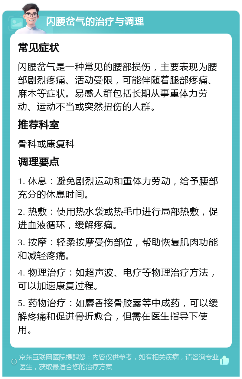 闪腰岔气的治疗与调理 常见症状 闪腰岔气是一种常见的腰部损伤，主要表现为腰部剧烈疼痛、活动受限，可能伴随着腿部疼痛、麻木等症状。易感人群包括长期从事重体力劳动、运动不当或突然扭伤的人群。 推荐科室 骨科或康复科 调理要点 1. 休息：避免剧烈运动和重体力劳动，给予腰部充分的休息时间。 2. 热敷：使用热水袋或热毛巾进行局部热敷，促进血液循环，缓解疼痛。 3. 按摩：轻柔按摩受伤部位，帮助恢复肌肉功能和减轻疼痛。 4. 物理治疗：如超声波、电疗等物理治疗方法，可以加速康复过程。 5. 药物治疗：如麝香接骨胶囊等中成药，可以缓解疼痛和促进骨折愈合，但需在医生指导下使用。