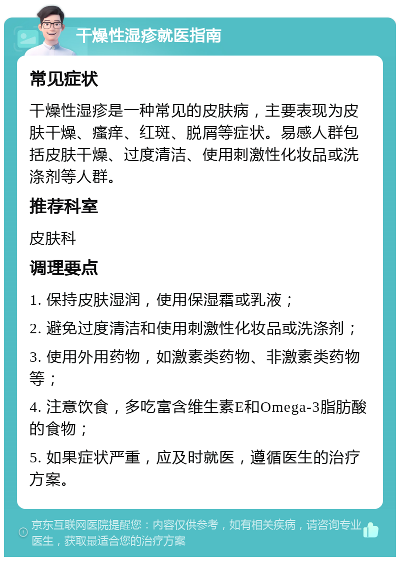 干燥性湿疹就医指南 常见症状 干燥性湿疹是一种常见的皮肤病，主要表现为皮肤干燥、瘙痒、红斑、脱屑等症状。易感人群包括皮肤干燥、过度清洁、使用刺激性化妆品或洗涤剂等人群。 推荐科室 皮肤科 调理要点 1. 保持皮肤湿润，使用保湿霜或乳液； 2. 避免过度清洁和使用刺激性化妆品或洗涤剂； 3. 使用外用药物，如激素类药物、非激素类药物等； 4. 注意饮食，多吃富含维生素E和Omega-3脂肪酸的食物； 5. 如果症状严重，应及时就医，遵循医生的治疗方案。