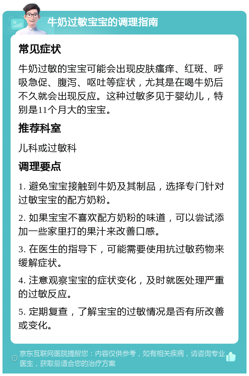 牛奶过敏宝宝的调理指南 常见症状 牛奶过敏的宝宝可能会出现皮肤瘙痒、红斑、呼吸急促、腹泻、呕吐等症状，尤其是在喝牛奶后不久就会出现反应。这种过敏多见于婴幼儿，特别是11个月大的宝宝。 推荐科室 儿科或过敏科 调理要点 1. 避免宝宝接触到牛奶及其制品，选择专门针对过敏宝宝的配方奶粉。 2. 如果宝宝不喜欢配方奶粉的味道，可以尝试添加一些家里打的果汁来改善口感。 3. 在医生的指导下，可能需要使用抗过敏药物来缓解症状。 4. 注意观察宝宝的症状变化，及时就医处理严重的过敏反应。 5. 定期复查，了解宝宝的过敏情况是否有所改善或变化。