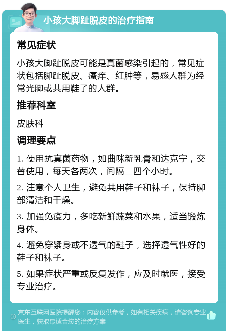 小孩大脚趾脱皮的治疗指南 常见症状 小孩大脚趾脱皮可能是真菌感染引起的，常见症状包括脚趾脱皮、瘙痒、红肿等，易感人群为经常光脚或共用鞋子的人群。 推荐科室 皮肤科 调理要点 1. 使用抗真菌药物，如曲咪新乳膏和达克宁，交替使用，每天各两次，间隔三四个小时。 2. 注意个人卫生，避免共用鞋子和袜子，保持脚部清洁和干燥。 3. 加强免疫力，多吃新鲜蔬菜和水果，适当锻炼身体。 4. 避免穿紧身或不透气的鞋子，选择透气性好的鞋子和袜子。 5. 如果症状严重或反复发作，应及时就医，接受专业治疗。