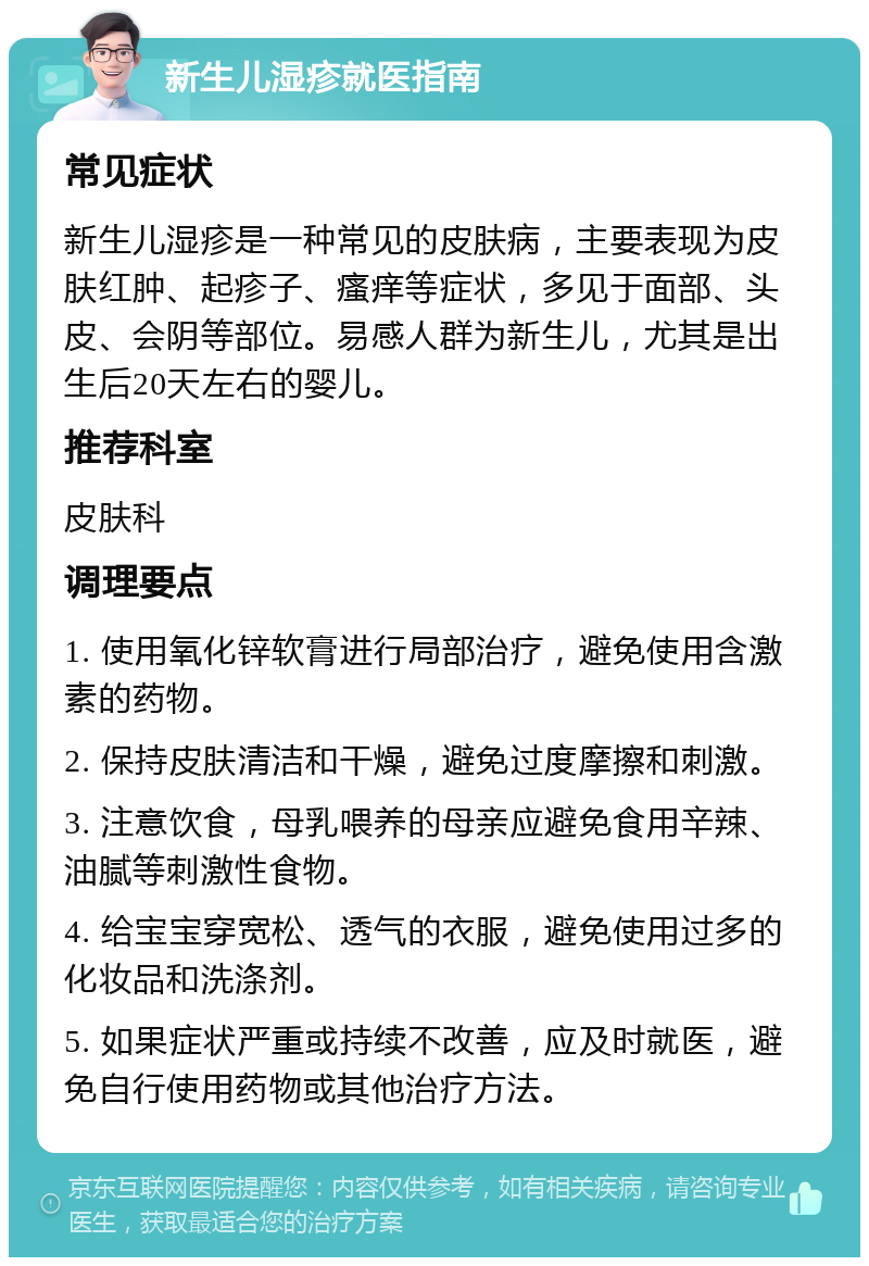 新生儿湿疹就医指南 常见症状 新生儿湿疹是一种常见的皮肤病，主要表现为皮肤红肿、起疹子、瘙痒等症状，多见于面部、头皮、会阴等部位。易感人群为新生儿，尤其是出生后20天左右的婴儿。 推荐科室 皮肤科 调理要点 1. 使用氧化锌软膏进行局部治疗，避免使用含激素的药物。 2. 保持皮肤清洁和干燥，避免过度摩擦和刺激。 3. 注意饮食，母乳喂养的母亲应避免食用辛辣、油腻等刺激性食物。 4. 给宝宝穿宽松、透气的衣服，避免使用过多的化妆品和洗涤剂。 5. 如果症状严重或持续不改善，应及时就医，避免自行使用药物或其他治疗方法。