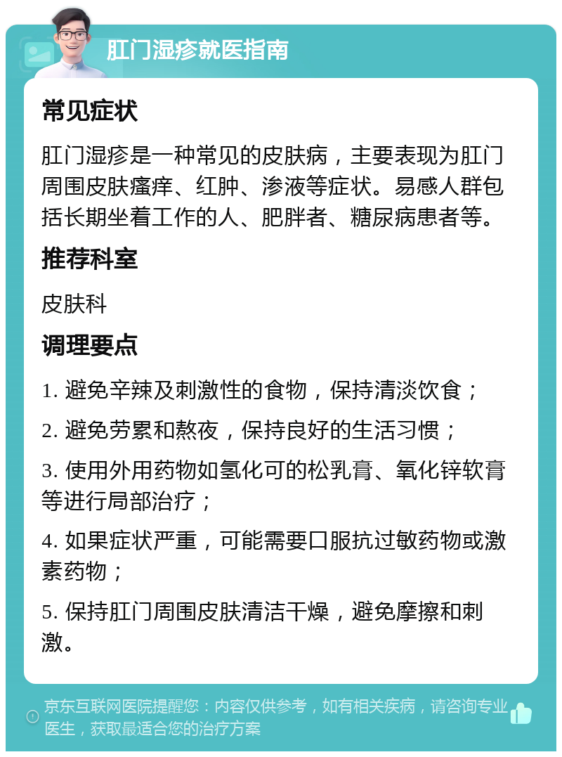 肛门湿疹就医指南 常见症状 肛门湿疹是一种常见的皮肤病，主要表现为肛门周围皮肤瘙痒、红肿、渗液等症状。易感人群包括长期坐着工作的人、肥胖者、糖尿病患者等。 推荐科室 皮肤科 调理要点 1. 避免辛辣及刺激性的食物，保持清淡饮食； 2. 避免劳累和熬夜，保持良好的生活习惯； 3. 使用外用药物如氢化可的松乳膏、氧化锌软膏等进行局部治疗； 4. 如果症状严重，可能需要口服抗过敏药物或激素药物； 5. 保持肛门周围皮肤清洁干燥，避免摩擦和刺激。