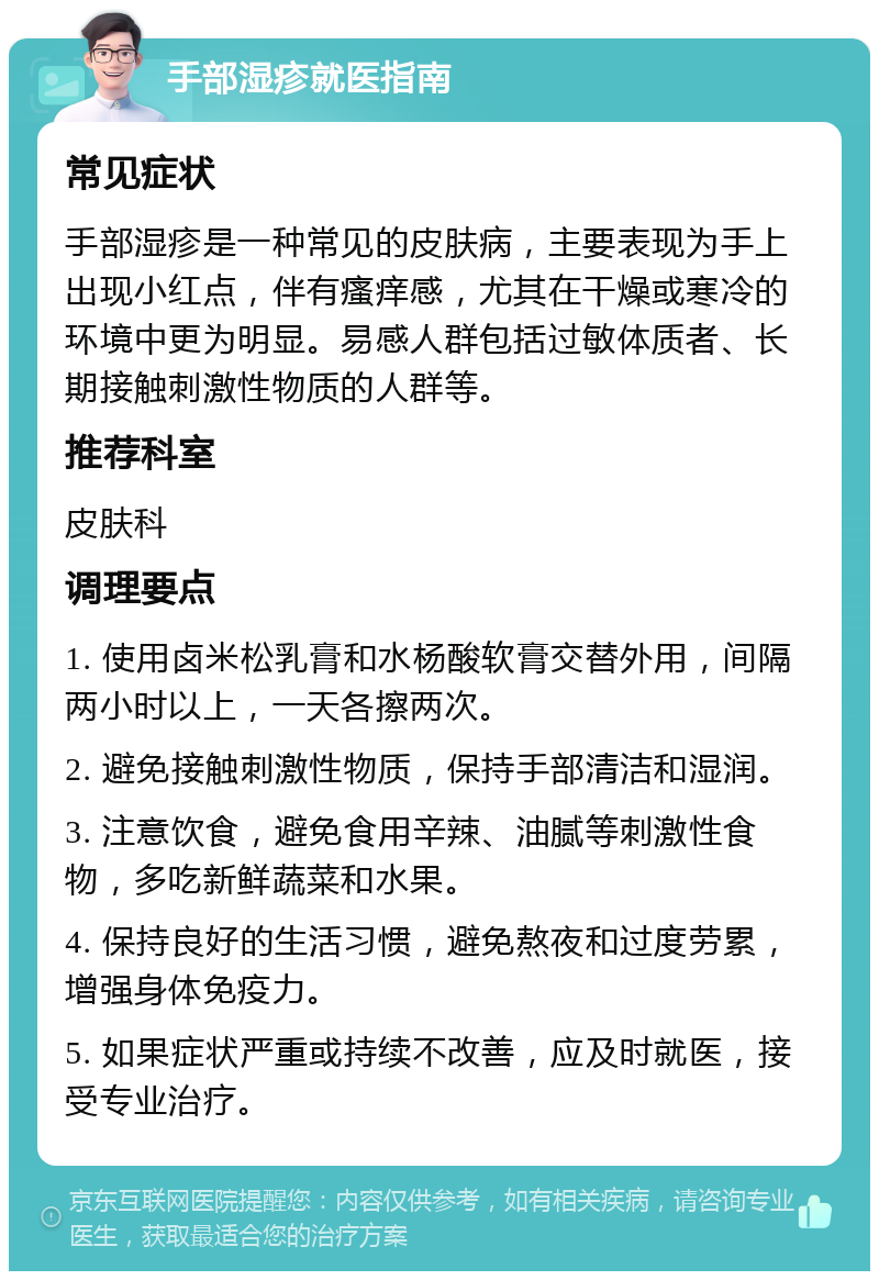 手部湿疹就医指南 常见症状 手部湿疹是一种常见的皮肤病，主要表现为手上出现小红点，伴有瘙痒感，尤其在干燥或寒冷的环境中更为明显。易感人群包括过敏体质者、长期接触刺激性物质的人群等。 推荐科室 皮肤科 调理要点 1. 使用卤米松乳膏和水杨酸软膏交替外用，间隔两小时以上，一天各擦两次。 2. 避免接触刺激性物质，保持手部清洁和湿润。 3. 注意饮食，避免食用辛辣、油腻等刺激性食物，多吃新鲜蔬菜和水果。 4. 保持良好的生活习惯，避免熬夜和过度劳累，增强身体免疫力。 5. 如果症状严重或持续不改善，应及时就医，接受专业治疗。