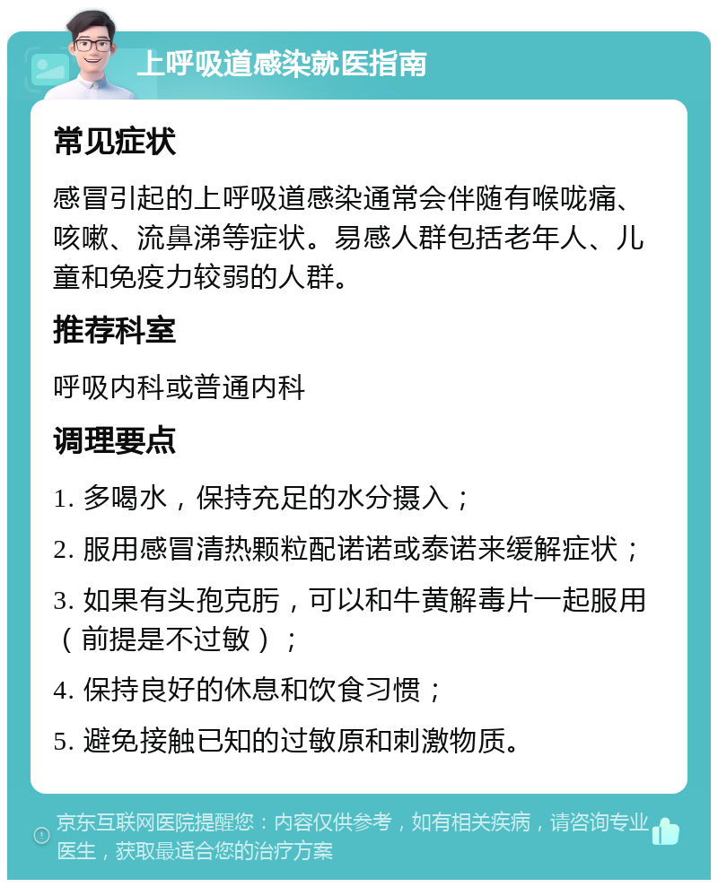 上呼吸道感染就医指南 常见症状 感冒引起的上呼吸道感染通常会伴随有喉咙痛、咳嗽、流鼻涕等症状。易感人群包括老年人、儿童和免疫力较弱的人群。 推荐科室 呼吸内科或普通内科 调理要点 1. 多喝水，保持充足的水分摄入； 2. 服用感冒清热颗粒配诺诺或泰诺来缓解症状； 3. 如果有头孢克肟，可以和牛黄解毒片一起服用（前提是不过敏）； 4. 保持良好的休息和饮食习惯； 5. 避免接触已知的过敏原和刺激物质。