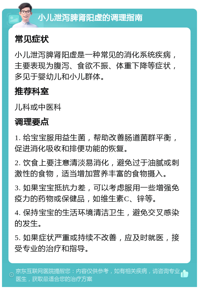 小儿泄泻脾肾阳虚的调理指南 常见症状 小儿泄泻脾肾阳虚是一种常见的消化系统疾病，主要表现为腹泻、食欲不振、体重下降等症状，多见于婴幼儿和小儿群体。 推荐科室 儿科或中医科 调理要点 1. 给宝宝服用益生菌，帮助改善肠道菌群平衡，促进消化吸收和排便功能的恢复。 2. 饮食上要注意清淡易消化，避免过于油腻或刺激性的食物，适当增加营养丰富的食物摄入。 3. 如果宝宝抵抗力差，可以考虑服用一些增强免疫力的药物或保健品，如维生素C、锌等。 4. 保持宝宝的生活环境清洁卫生，避免交叉感染的发生。 5. 如果症状严重或持续不改善，应及时就医，接受专业的治疗和指导。