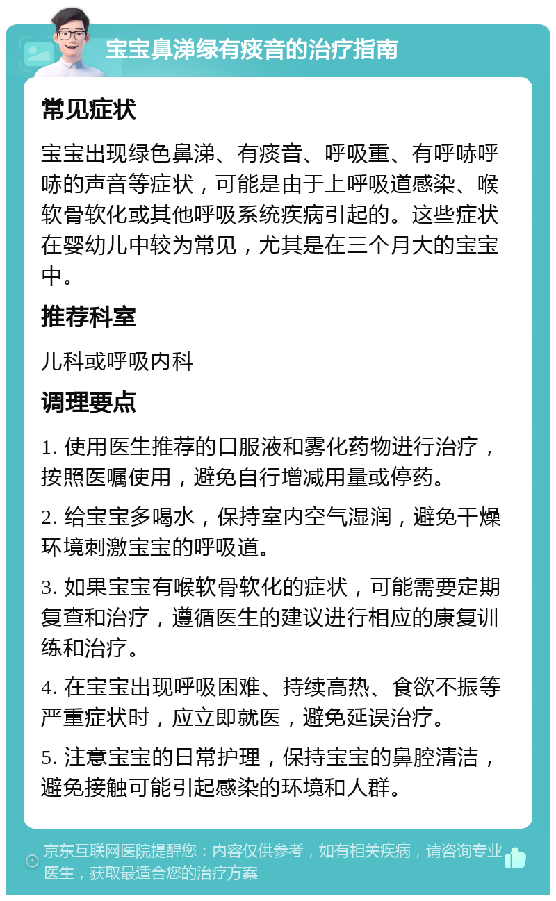 宝宝鼻涕绿有痰音的治疗指南 常见症状 宝宝出现绿色鼻涕、有痰音、呼吸重、有呼哧呼哧的声音等症状，可能是由于上呼吸道感染、喉软骨软化或其他呼吸系统疾病引起的。这些症状在婴幼儿中较为常见，尤其是在三个月大的宝宝中。 推荐科室 儿科或呼吸内科 调理要点 1. 使用医生推荐的口服液和雾化药物进行治疗，按照医嘱使用，避免自行增减用量或停药。 2. 给宝宝多喝水，保持室内空气湿润，避免干燥环境刺激宝宝的呼吸道。 3. 如果宝宝有喉软骨软化的症状，可能需要定期复查和治疗，遵循医生的建议进行相应的康复训练和治疗。 4. 在宝宝出现呼吸困难、持续高热、食欲不振等严重症状时，应立即就医，避免延误治疗。 5. 注意宝宝的日常护理，保持宝宝的鼻腔清洁，避免接触可能引起感染的环境和人群。