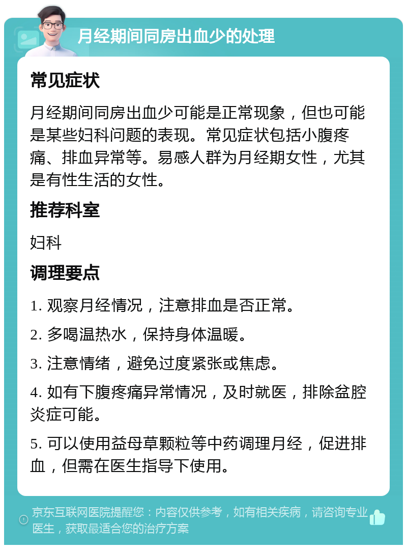 月经期间同房出血少的处理 常见症状 月经期间同房出血少可能是正常现象，但也可能是某些妇科问题的表现。常见症状包括小腹疼痛、排血异常等。易感人群为月经期女性，尤其是有性生活的女性。 推荐科室 妇科 调理要点 1. 观察月经情况，注意排血是否正常。 2. 多喝温热水，保持身体温暖。 3. 注意情绪，避免过度紧张或焦虑。 4. 如有下腹疼痛异常情况，及时就医，排除盆腔炎症可能。 5. 可以使用益母草颗粒等中药调理月经，促进排血，但需在医生指导下使用。