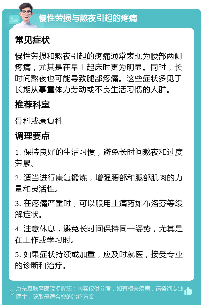 慢性劳损与熬夜引起的疼痛 常见症状 慢性劳损和熬夜引起的疼痛通常表现为腰部两侧疼痛，尤其是在早上起床时更为明显。同时，长时间熬夜也可能导致腿部疼痛。这些症状多见于长期从事重体力劳动或不良生活习惯的人群。 推荐科室 骨科或康复科 调理要点 1. 保持良好的生活习惯，避免长时间熬夜和过度劳累。 2. 适当进行康复锻炼，增强腰部和腿部肌肉的力量和灵活性。 3. 在疼痛严重时，可以服用止痛药如布洛芬等缓解症状。 4. 注意休息，避免长时间保持同一姿势，尤其是在工作或学习时。 5. 如果症状持续或加重，应及时就医，接受专业的诊断和治疗。