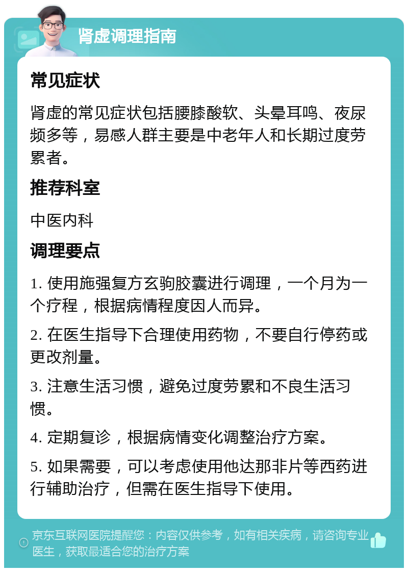 肾虚调理指南 常见症状 肾虚的常见症状包括腰膝酸软、头晕耳鸣、夜尿频多等，易感人群主要是中老年人和长期过度劳累者。 推荐科室 中医内科 调理要点 1. 使用施强复方玄驹胶囊进行调理，一个月为一个疗程，根据病情程度因人而异。 2. 在医生指导下合理使用药物，不要自行停药或更改剂量。 3. 注意生活习惯，避免过度劳累和不良生活习惯。 4. 定期复诊，根据病情变化调整治疗方案。 5. 如果需要，可以考虑使用他达那非片等西药进行辅助治疗，但需在医生指导下使用。