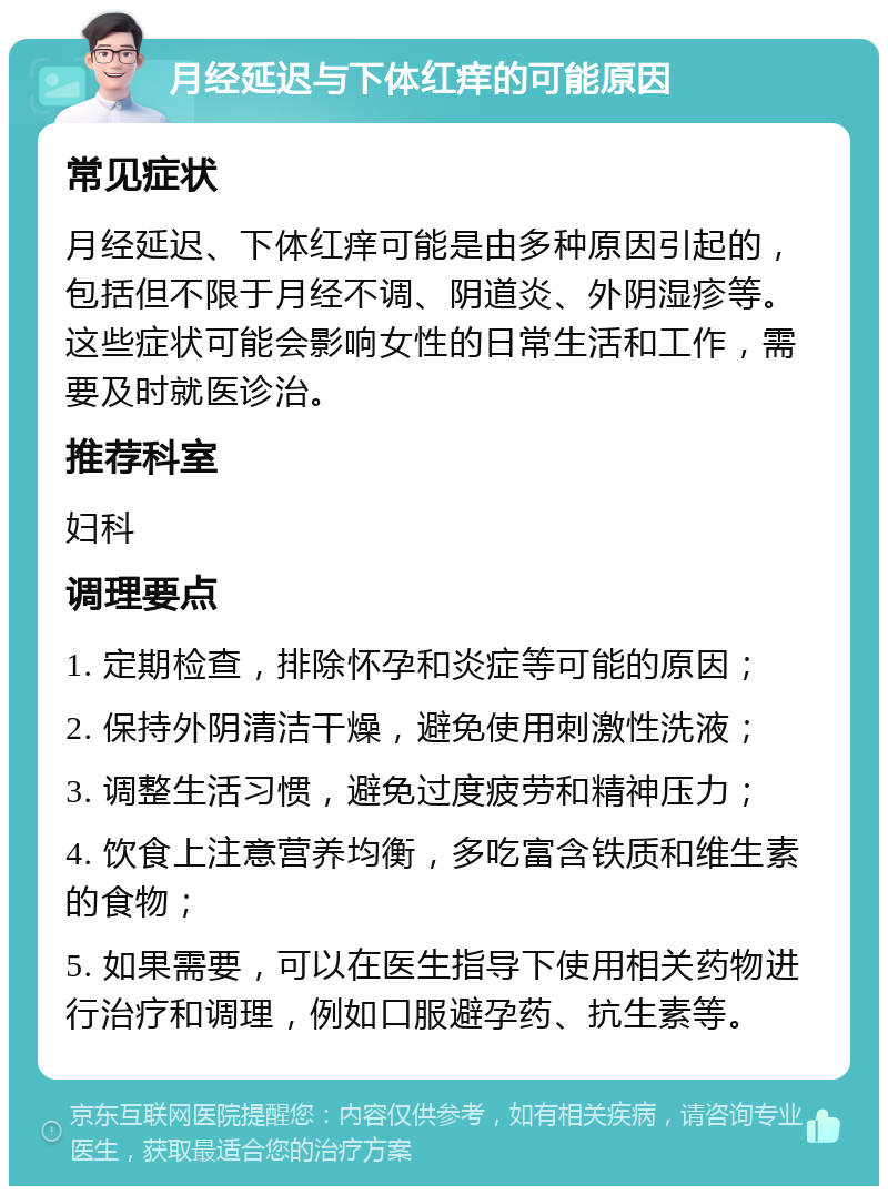 月经延迟与下体红痒的可能原因 常见症状 月经延迟、下体红痒可能是由多种原因引起的，包括但不限于月经不调、阴道炎、外阴湿疹等。这些症状可能会影响女性的日常生活和工作，需要及时就医诊治。 推荐科室 妇科 调理要点 1. 定期检查，排除怀孕和炎症等可能的原因； 2. 保持外阴清洁干燥，避免使用刺激性洗液； 3. 调整生活习惯，避免过度疲劳和精神压力； 4. 饮食上注意营养均衡，多吃富含铁质和维生素的食物； 5. 如果需要，可以在医生指导下使用相关药物进行治疗和调理，例如口服避孕药、抗生素等。