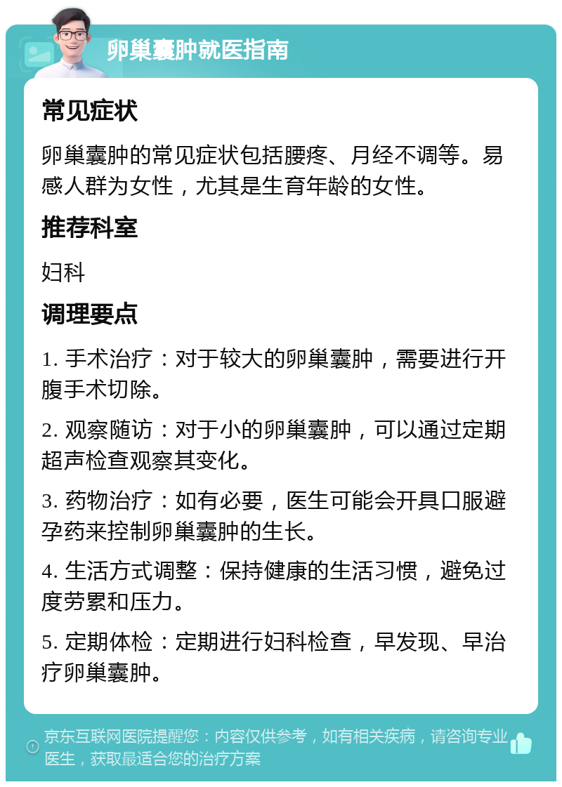 卵巢囊肿就医指南 常见症状 卵巢囊肿的常见症状包括腰疼、月经不调等。易感人群为女性，尤其是生育年龄的女性。 推荐科室 妇科 调理要点 1. 手术治疗：对于较大的卵巢囊肿，需要进行开腹手术切除。 2. 观察随访：对于小的卵巢囊肿，可以通过定期超声检查观察其变化。 3. 药物治疗：如有必要，医生可能会开具口服避孕药来控制卵巢囊肿的生长。 4. 生活方式调整：保持健康的生活习惯，避免过度劳累和压力。 5. 定期体检：定期进行妇科检查，早发现、早治疗卵巢囊肿。