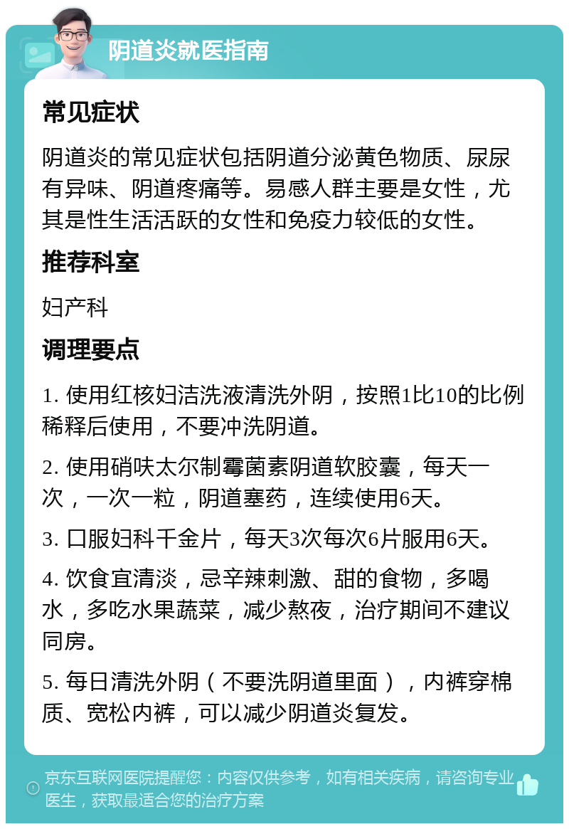 阴道炎就医指南 常见症状 阴道炎的常见症状包括阴道分泌黄色物质、尿尿有异味、阴道疼痛等。易感人群主要是女性，尤其是性生活活跃的女性和免疫力较低的女性。 推荐科室 妇产科 调理要点 1. 使用红核妇洁洗液清洗外阴，按照1比10的比例稀释后使用，不要冲洗阴道。 2. 使用硝呋太尔制霉菌素阴道软胶囊，每天一次，一次一粒，阴道塞药，连续使用6天。 3. 口服妇科千金片，每天3次每次6片服用6天。 4. 饮食宜清淡，忌辛辣刺激、甜的食物，多喝水，多吃水果蔬菜，减少熬夜，治疗期间不建议同房。 5. 每日清洗外阴（不要洗阴道里面），内裤穿棉质、宽松内裤，可以减少阴道炎复发。