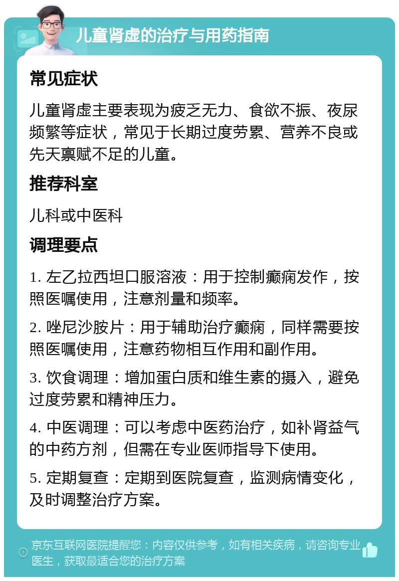 儿童肾虚的治疗与用药指南 常见症状 儿童肾虚主要表现为疲乏无力、食欲不振、夜尿频繁等症状，常见于长期过度劳累、营养不良或先天禀赋不足的儿童。 推荐科室 儿科或中医科 调理要点 1. 左乙拉西坦口服溶液：用于控制癫痫发作，按照医嘱使用，注意剂量和频率。 2. 唑尼沙胺片：用于辅助治疗癫痫，同样需要按照医嘱使用，注意药物相互作用和副作用。 3. 饮食调理：增加蛋白质和维生素的摄入，避免过度劳累和精神压力。 4. 中医调理：可以考虑中医药治疗，如补肾益气的中药方剂，但需在专业医师指导下使用。 5. 定期复查：定期到医院复查，监测病情变化，及时调整治疗方案。