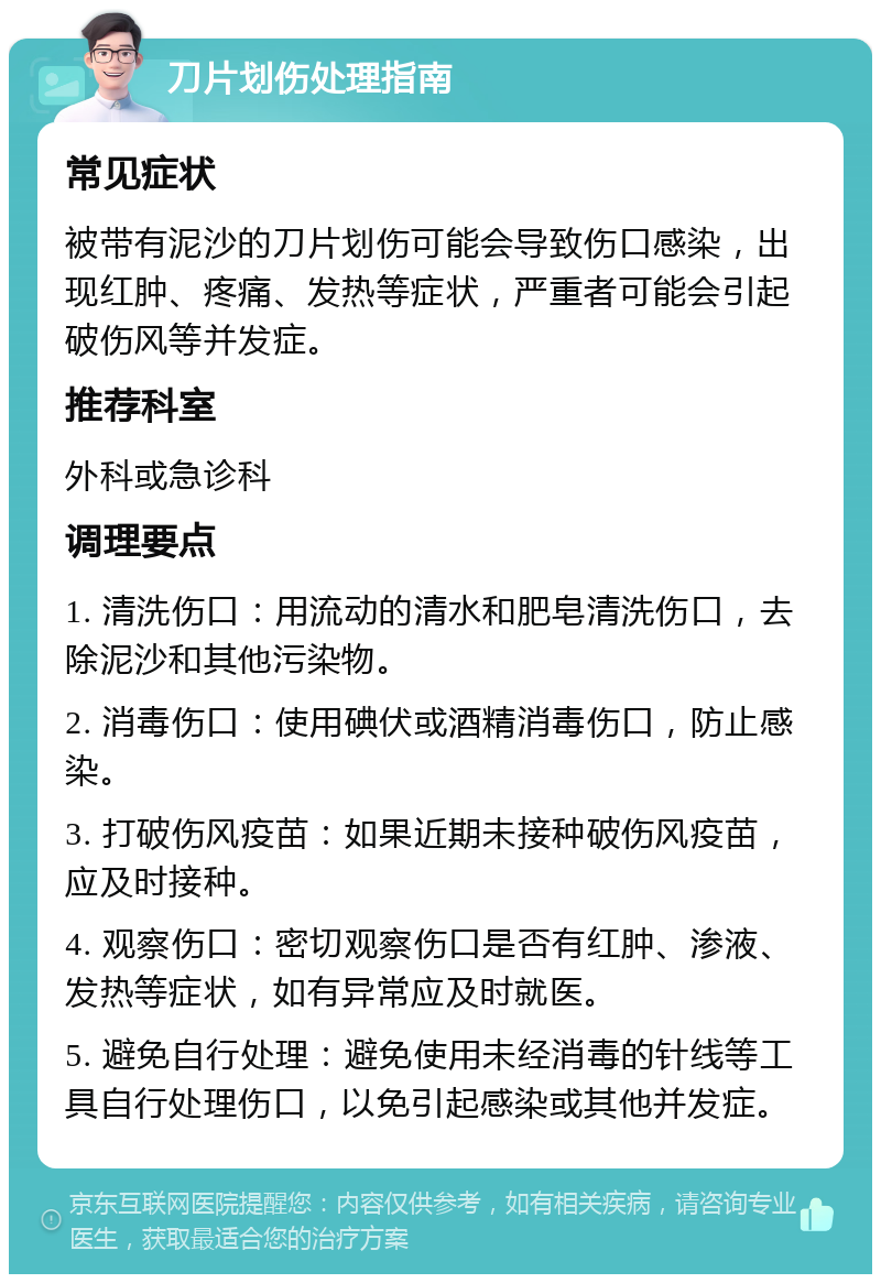 刀片划伤处理指南 常见症状 被带有泥沙的刀片划伤可能会导致伤口感染，出现红肿、疼痛、发热等症状，严重者可能会引起破伤风等并发症。 推荐科室 外科或急诊科 调理要点 1. 清洗伤口：用流动的清水和肥皂清洗伤口，去除泥沙和其他污染物。 2. 消毒伤口：使用碘伏或酒精消毒伤口，防止感染。 3. 打破伤风疫苗：如果近期未接种破伤风疫苗，应及时接种。 4. 观察伤口：密切观察伤口是否有红肿、渗液、发热等症状，如有异常应及时就医。 5. 避免自行处理：避免使用未经消毒的针线等工具自行处理伤口，以免引起感染或其他并发症。