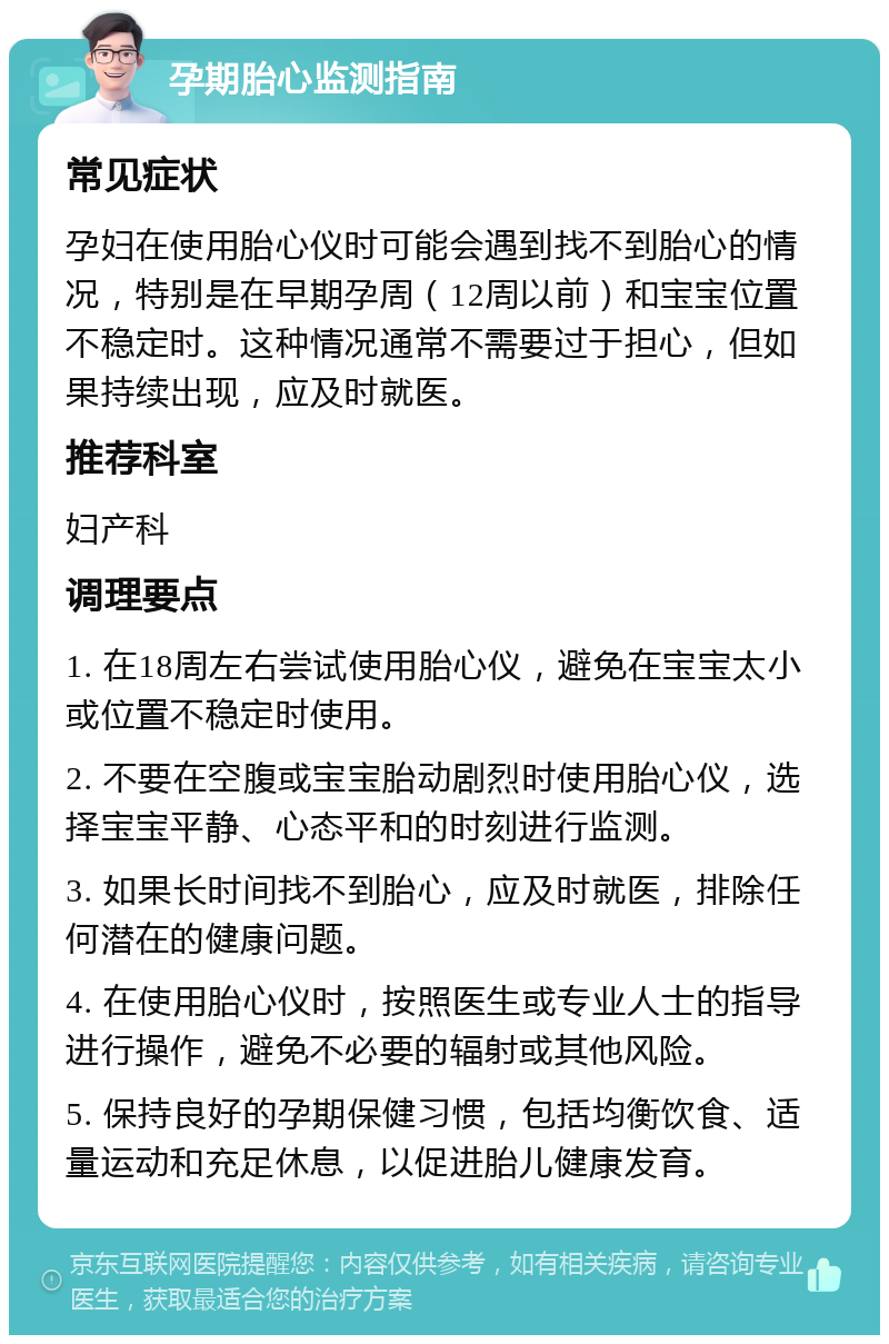 孕期胎心监测指南 常见症状 孕妇在使用胎心仪时可能会遇到找不到胎心的情况，特别是在早期孕周（12周以前）和宝宝位置不稳定时。这种情况通常不需要过于担心，但如果持续出现，应及时就医。 推荐科室 妇产科 调理要点 1. 在18周左右尝试使用胎心仪，避免在宝宝太小或位置不稳定时使用。 2. 不要在空腹或宝宝胎动剧烈时使用胎心仪，选择宝宝平静、心态平和的时刻进行监测。 3. 如果长时间找不到胎心，应及时就医，排除任何潜在的健康问题。 4. 在使用胎心仪时，按照医生或专业人士的指导进行操作，避免不必要的辐射或其他风险。 5. 保持良好的孕期保健习惯，包括均衡饮食、适量运动和充足休息，以促进胎儿健康发育。