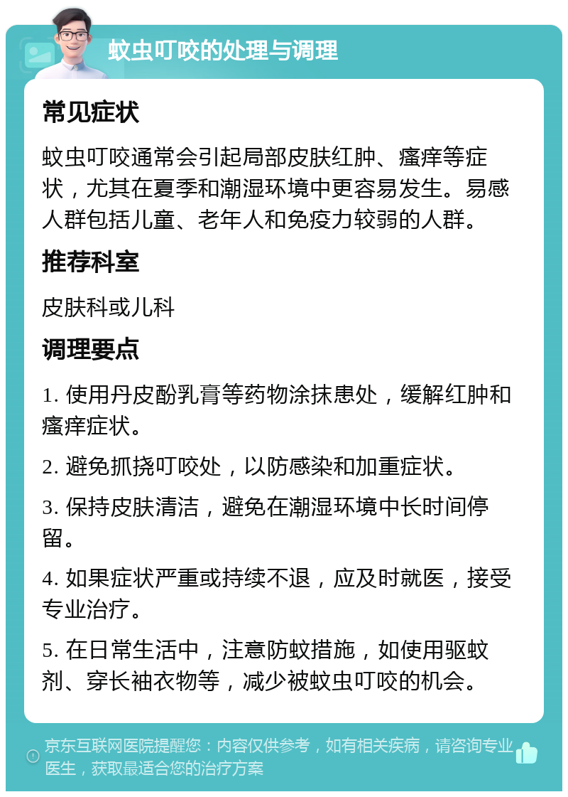 蚊虫叮咬的处理与调理 常见症状 蚊虫叮咬通常会引起局部皮肤红肿、瘙痒等症状，尤其在夏季和潮湿环境中更容易发生。易感人群包括儿童、老年人和免疫力较弱的人群。 推荐科室 皮肤科或儿科 调理要点 1. 使用丹皮酚乳膏等药物涂抹患处，缓解红肿和瘙痒症状。 2. 避免抓挠叮咬处，以防感染和加重症状。 3. 保持皮肤清洁，避免在潮湿环境中长时间停留。 4. 如果症状严重或持续不退，应及时就医，接受专业治疗。 5. 在日常生活中，注意防蚊措施，如使用驱蚊剂、穿长袖衣物等，减少被蚊虫叮咬的机会。