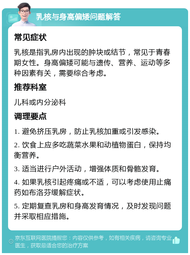 乳核与身高偏矮问题解答 常见症状 乳核是指乳房内出现的肿块或结节，常见于青春期女性。身高偏矮可能与遗传、营养、运动等多种因素有关，需要综合考虑。 推荐科室 儿科或内分泌科 调理要点 1. 避免挤压乳房，防止乳核加重或引发感染。 2. 饮食上应多吃蔬菜水果和动植物蛋白，保持均衡营养。 3. 适当进行户外活动，增强体质和骨骼发育。 4. 如果乳核引起疼痛或不适，可以考虑使用止痛药如布洛芬缓解症状。 5. 定期复查乳房和身高发育情况，及时发现问题并采取相应措施。