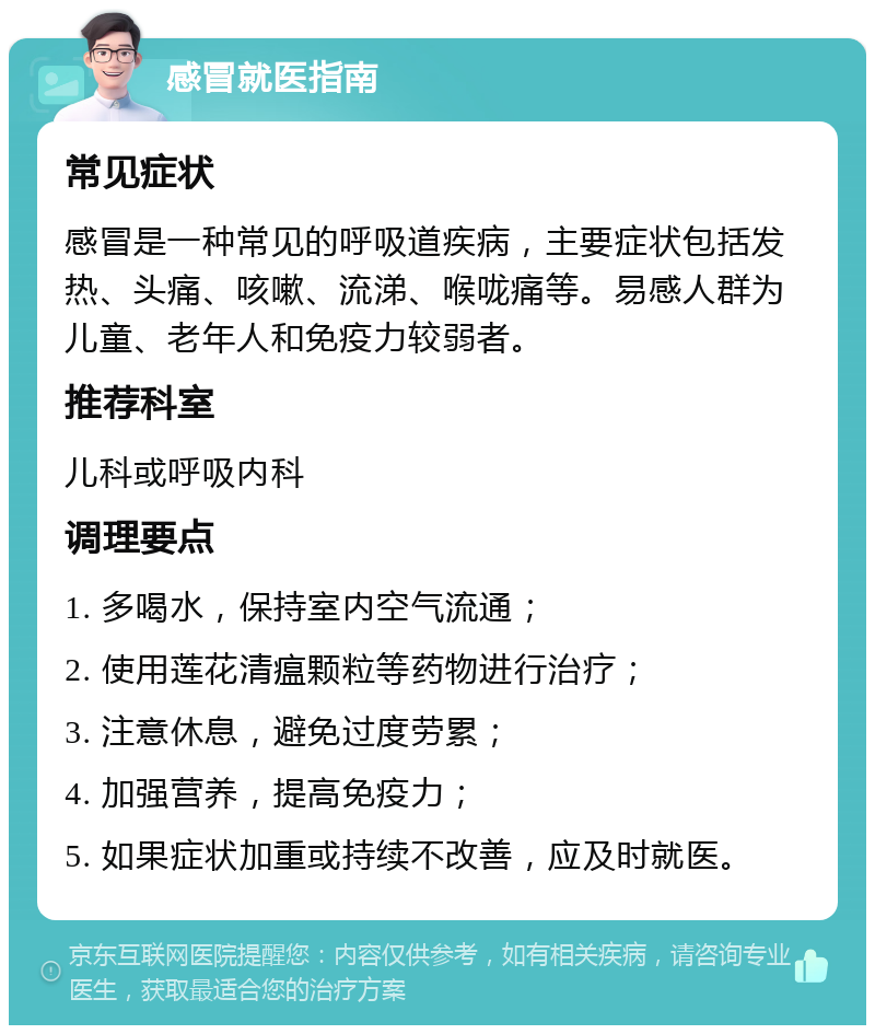 感冒就医指南 常见症状 感冒是一种常见的呼吸道疾病，主要症状包括发热、头痛、咳嗽、流涕、喉咙痛等。易感人群为儿童、老年人和免疫力较弱者。 推荐科室 儿科或呼吸内科 调理要点 1. 多喝水，保持室内空气流通； 2. 使用莲花清瘟颗粒等药物进行治疗； 3. 注意休息，避免过度劳累； 4. 加强营养，提高免疫力； 5. 如果症状加重或持续不改善，应及时就医。