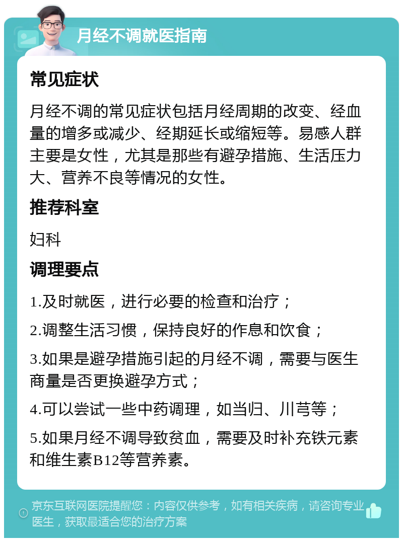 月经不调就医指南 常见症状 月经不调的常见症状包括月经周期的改变、经血量的增多或减少、经期延长或缩短等。易感人群主要是女性，尤其是那些有避孕措施、生活压力大、营养不良等情况的女性。 推荐科室 妇科 调理要点 1.及时就医，进行必要的检查和治疗； 2.调整生活习惯，保持良好的作息和饮食； 3.如果是避孕措施引起的月经不调，需要与医生商量是否更换避孕方式； 4.可以尝试一些中药调理，如当归、川芎等； 5.如果月经不调导致贫血，需要及时补充铁元素和维生素B12等营养素。