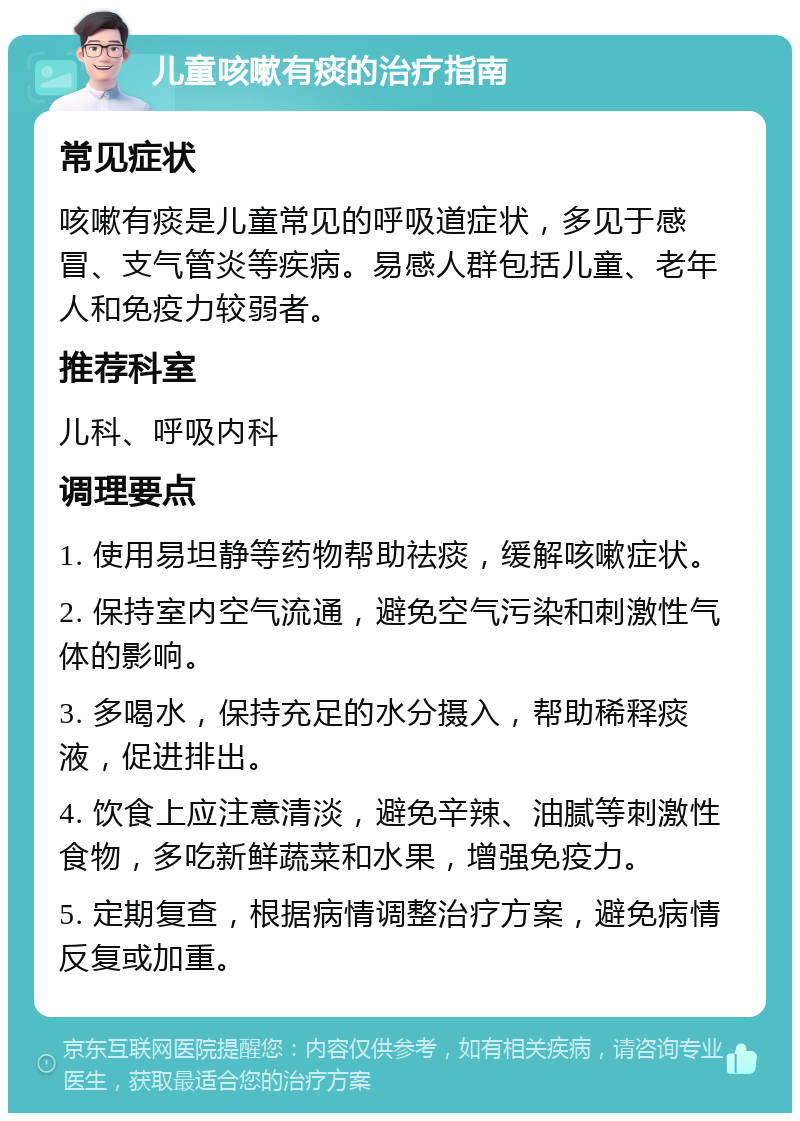 儿童咳嗽有痰的治疗指南 常见症状 咳嗽有痰是儿童常见的呼吸道症状，多见于感冒、支气管炎等疾病。易感人群包括儿童、老年人和免疫力较弱者。 推荐科室 儿科、呼吸内科 调理要点 1. 使用易坦静等药物帮助祛痰，缓解咳嗽症状。 2. 保持室内空气流通，避免空气污染和刺激性气体的影响。 3. 多喝水，保持充足的水分摄入，帮助稀释痰液，促进排出。 4. 饮食上应注意清淡，避免辛辣、油腻等刺激性食物，多吃新鲜蔬菜和水果，增强免疫力。 5. 定期复查，根据病情调整治疗方案，避免病情反复或加重。