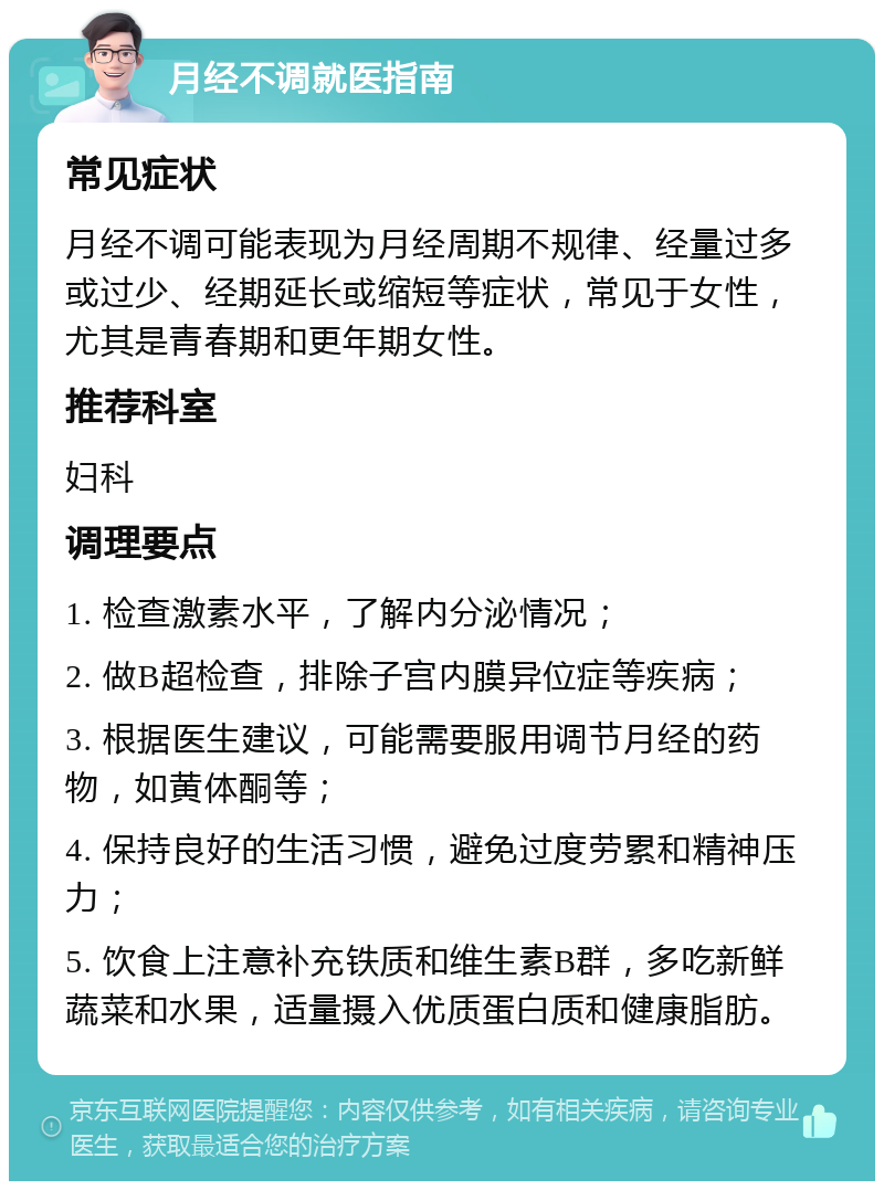 月经不调就医指南 常见症状 月经不调可能表现为月经周期不规律、经量过多或过少、经期延长或缩短等症状，常见于女性，尤其是青春期和更年期女性。 推荐科室 妇科 调理要点 1. 检查激素水平，了解内分泌情况； 2. 做B超检查，排除子宫内膜异位症等疾病； 3. 根据医生建议，可能需要服用调节月经的药物，如黄体酮等； 4. 保持良好的生活习惯，避免过度劳累和精神压力； 5. 饮食上注意补充铁质和维生素B群，多吃新鲜蔬菜和水果，适量摄入优质蛋白质和健康脂肪。