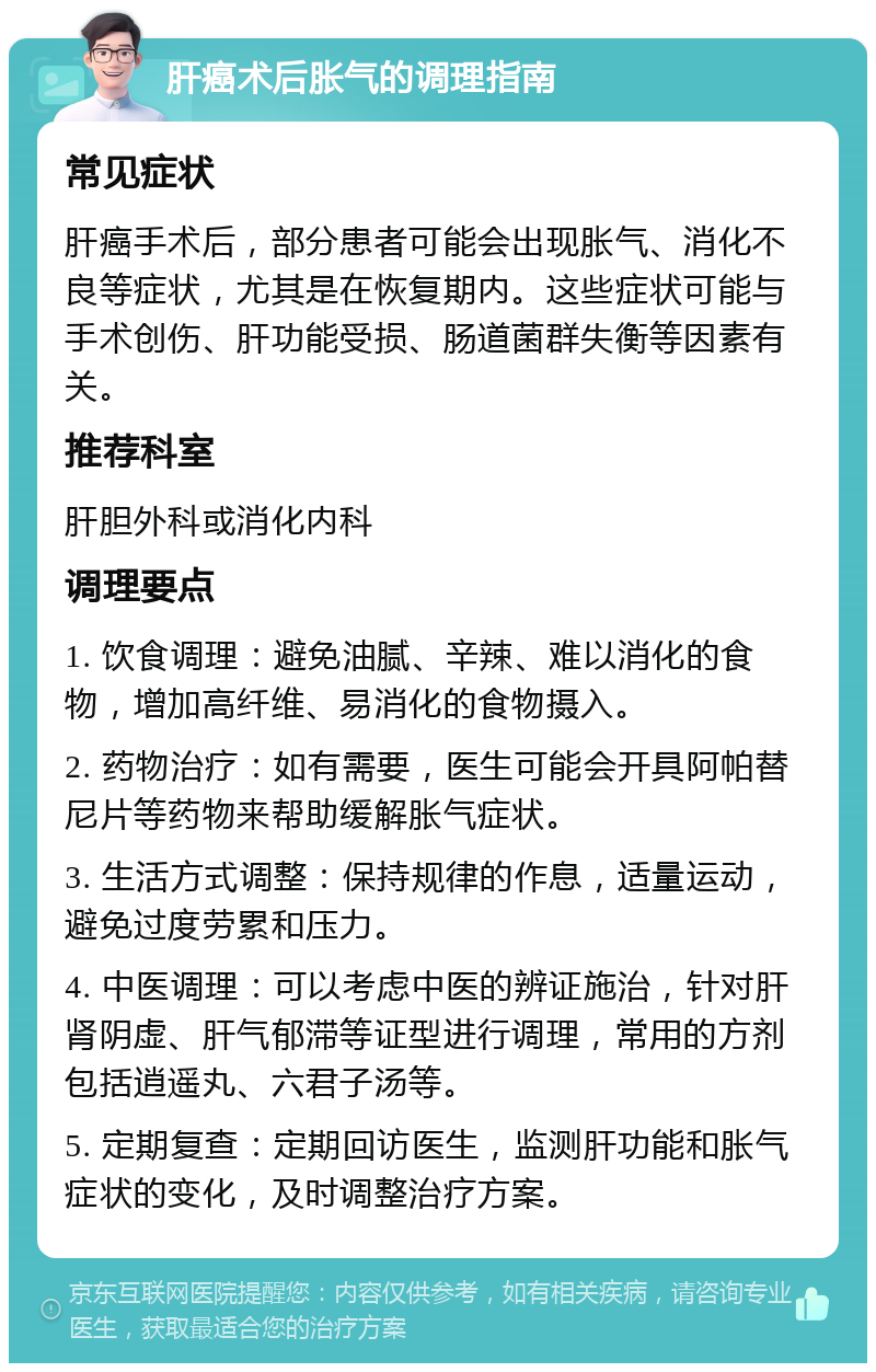 肝癌术后胀气的调理指南 常见症状 肝癌手术后，部分患者可能会出现胀气、消化不良等症状，尤其是在恢复期内。这些症状可能与手术创伤、肝功能受损、肠道菌群失衡等因素有关。 推荐科室 肝胆外科或消化内科 调理要点 1. 饮食调理：避免油腻、辛辣、难以消化的食物，增加高纤维、易消化的食物摄入。 2. 药物治疗：如有需要，医生可能会开具阿帕替尼片等药物来帮助缓解胀气症状。 3. 生活方式调整：保持规律的作息，适量运动，避免过度劳累和压力。 4. 中医调理：可以考虑中医的辨证施治，针对肝肾阴虚、肝气郁滞等证型进行调理，常用的方剂包括逍遥丸、六君子汤等。 5. 定期复查：定期回访医生，监测肝功能和胀气症状的变化，及时调整治疗方案。