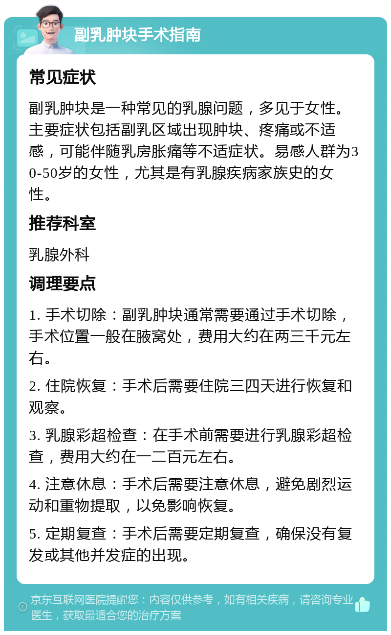 副乳肿块手术指南 常见症状 副乳肿块是一种常见的乳腺问题，多见于女性。主要症状包括副乳区域出现肿块、疼痛或不适感，可能伴随乳房胀痛等不适症状。易感人群为30-50岁的女性，尤其是有乳腺疾病家族史的女性。 推荐科室 乳腺外科 调理要点 1. 手术切除：副乳肿块通常需要通过手术切除，手术位置一般在腋窝处，费用大约在两三千元左右。 2. 住院恢复：手术后需要住院三四天进行恢复和观察。 3. 乳腺彩超检查：在手术前需要进行乳腺彩超检查，费用大约在一二百元左右。 4. 注意休息：手术后需要注意休息，避免剧烈运动和重物提取，以免影响恢复。 5. 定期复查：手术后需要定期复查，确保没有复发或其他并发症的出现。