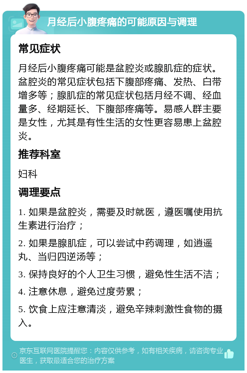 月经后小腹疼痛的可能原因与调理 常见症状 月经后小腹疼痛可能是盆腔炎或腺肌症的症状。盆腔炎的常见症状包括下腹部疼痛、发热、白带增多等；腺肌症的常见症状包括月经不调、经血量多、经期延长、下腹部疼痛等。易感人群主要是女性，尤其是有性生活的女性更容易患上盆腔炎。 推荐科室 妇科 调理要点 1. 如果是盆腔炎，需要及时就医，遵医嘱使用抗生素进行治疗； 2. 如果是腺肌症，可以尝试中药调理，如逍遥丸、当归四逆汤等； 3. 保持良好的个人卫生习惯，避免性生活不洁； 4. 注意休息，避免过度劳累； 5. 饮食上应注意清淡，避免辛辣刺激性食物的摄入。