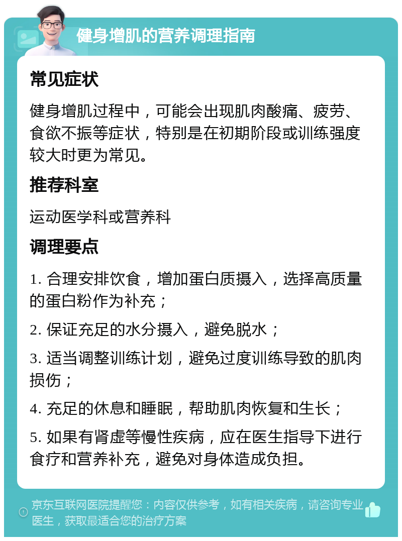 健身增肌的营养调理指南 常见症状 健身增肌过程中，可能会出现肌肉酸痛、疲劳、食欲不振等症状，特别是在初期阶段或训练强度较大时更为常见。 推荐科室 运动医学科或营养科 调理要点 1. 合理安排饮食，增加蛋白质摄入，选择高质量的蛋白粉作为补充； 2. 保证充足的水分摄入，避免脱水； 3. 适当调整训练计划，避免过度训练导致的肌肉损伤； 4. 充足的休息和睡眠，帮助肌肉恢复和生长； 5. 如果有肾虚等慢性疾病，应在医生指导下进行食疗和营养补充，避免对身体造成负担。