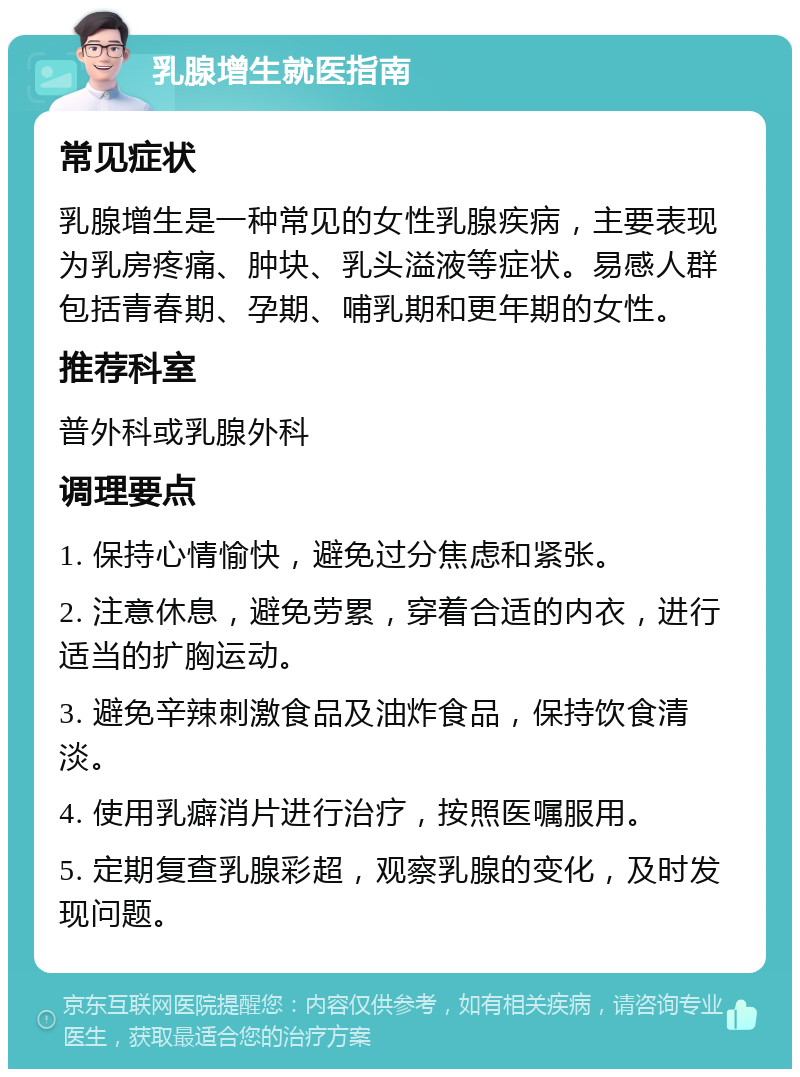 乳腺增生就医指南 常见症状 乳腺增生是一种常见的女性乳腺疾病，主要表现为乳房疼痛、肿块、乳头溢液等症状。易感人群包括青春期、孕期、哺乳期和更年期的女性。 推荐科室 普外科或乳腺外科 调理要点 1. 保持心情愉快，避免过分焦虑和紧张。 2. 注意休息，避免劳累，穿着合适的内衣，进行适当的扩胸运动。 3. 避免辛辣刺激食品及油炸食品，保持饮食清淡。 4. 使用乳癖消片进行治疗，按照医嘱服用。 5. 定期复查乳腺彩超，观察乳腺的变化，及时发现问题。