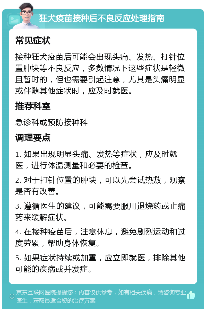 狂犬疫苗接种后不良反应处理指南 常见症状 接种狂犬疫苗后可能会出现头痛、发热、打针位置肿块等不良反应，多数情况下这些症状是轻微且暂时的，但也需要引起注意，尤其是头痛明显或伴随其他症状时，应及时就医。 推荐科室 急诊科或预防接种科 调理要点 1. 如果出现明显头痛、发热等症状，应及时就医，进行体温测量和必要的检查。 2. 对于打针位置的肿块，可以先尝试热敷，观察是否有改善。 3. 遵循医生的建议，可能需要服用退烧药或止痛药来缓解症状。 4. 在接种疫苗后，注意休息，避免剧烈运动和过度劳累，帮助身体恢复。 5. 如果症状持续或加重，应立即就医，排除其他可能的疾病或并发症。