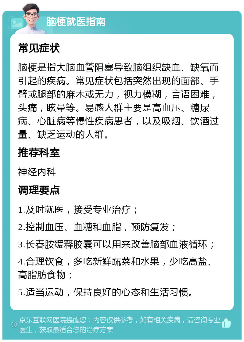 脑梗就医指南 常见症状 脑梗是指大脑血管阻塞导致脑组织缺血、缺氧而引起的疾病。常见症状包括突然出现的面部、手臂或腿部的麻木或无力，视力模糊，言语困难，头痛，眩晕等。易感人群主要是高血压、糖尿病、心脏病等慢性疾病患者，以及吸烟、饮酒过量、缺乏运动的人群。 推荐科室 神经内科 调理要点 1.及时就医，接受专业治疗； 2.控制血压、血糖和血脂，预防复发； 3.长春胺缓释胶囊可以用来改善脑部血液循环； 4.合理饮食，多吃新鲜蔬菜和水果，少吃高盐、高脂肪食物； 5.适当运动，保持良好的心态和生活习惯。