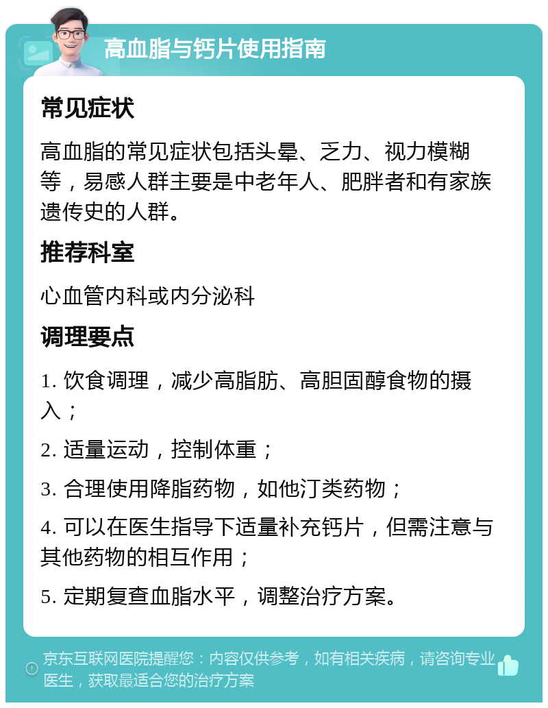 高血脂与钙片使用指南 常见症状 高血脂的常见症状包括头晕、乏力、视力模糊等，易感人群主要是中老年人、肥胖者和有家族遗传史的人群。 推荐科室 心血管内科或内分泌科 调理要点 1. 饮食调理，减少高脂肪、高胆固醇食物的摄入； 2. 适量运动，控制体重； 3. 合理使用降脂药物，如他汀类药物； 4. 可以在医生指导下适量补充钙片，但需注意与其他药物的相互作用； 5. 定期复查血脂水平，调整治疗方案。