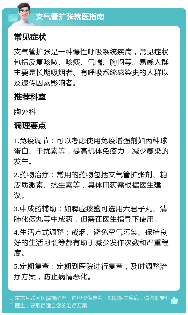 支气管扩张就医指南 常见症状 支气管扩张是一种慢性呼吸系统疾病，常见症状包括反复咳嗽、咳痰、气喘、胸闷等。易感人群主要是长期吸烟者、有呼吸系统感染史的人群以及遗传因素影响者。 推荐科室 胸外科 调理要点 1.免疫调节：可以考虑使用免疫增强剂如丙种球蛋白、干扰素等，提高机体免疫力，减少感染的发生。 2.药物治疗：常用的药物包括支气管扩张剂、糖皮质激素、抗生素等，具体用药需根据医生建议。 3.中成药辅助：如脾虚痰盛可选用六君子丸、清肺化痰丸等中成药，但需在医生指导下使用。 4.生活方式调整：戒烟、避免空气污染、保持良好的生活习惯等都有助于减少发作次数和严重程度。 5.定期复查：定期到医院进行复查，及时调整治疗方案，防止病情恶化。