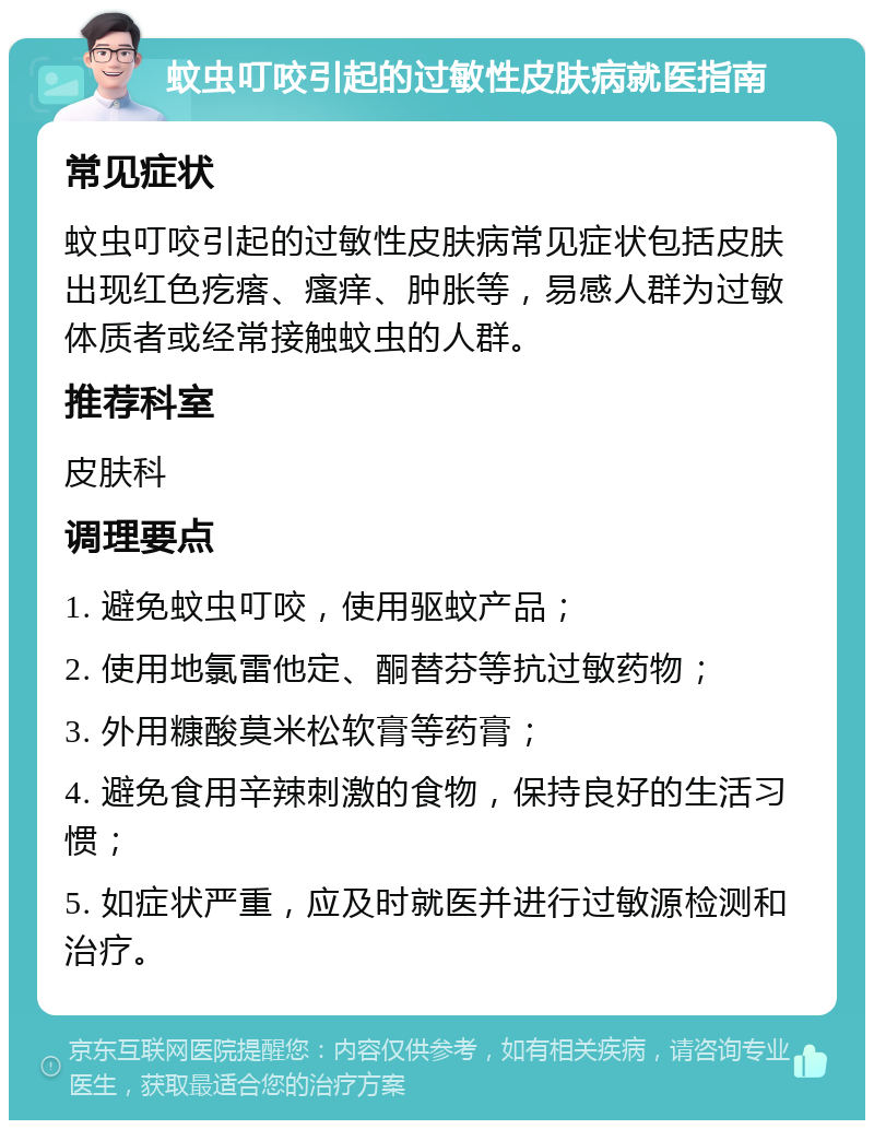 蚊虫叮咬引起的过敏性皮肤病就医指南 常见症状 蚊虫叮咬引起的过敏性皮肤病常见症状包括皮肤出现红色疙瘩、瘙痒、肿胀等，易感人群为过敏体质者或经常接触蚊虫的人群。 推荐科室 皮肤科 调理要点 1. 避免蚊虫叮咬，使用驱蚊产品； 2. 使用地氯雷他定、酮替芬等抗过敏药物； 3. 外用糠酸莫米松软膏等药膏； 4. 避免食用辛辣刺激的食物，保持良好的生活习惯； 5. 如症状严重，应及时就医并进行过敏源检测和治疗。