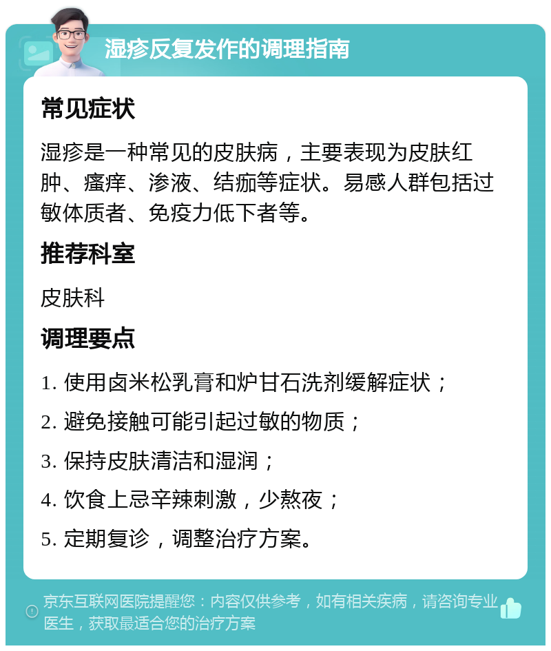 湿疹反复发作的调理指南 常见症状 湿疹是一种常见的皮肤病，主要表现为皮肤红肿、瘙痒、渗液、结痂等症状。易感人群包括过敏体质者、免疫力低下者等。 推荐科室 皮肤科 调理要点 1. 使用卤米松乳膏和炉甘石洗剂缓解症状； 2. 避免接触可能引起过敏的物质； 3. 保持皮肤清洁和湿润； 4. 饮食上忌辛辣刺激，少熬夜； 5. 定期复诊，调整治疗方案。